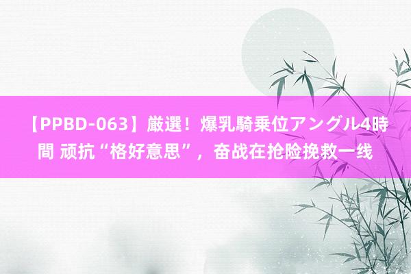 【PPBD-063】厳選！爆乳騎乗位アングル4時間 顽抗“格好意思”，奋战在抢险挽救一线