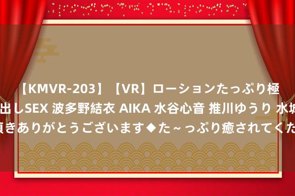 【KMVR-203】【VR】ローションたっぷり極上5人ソープ嬢と中出しSEX 波多野結衣 AIKA 水谷心音 推川ゆうり 水城奈緒 ～本日は御指名頂きありがとうございます◆た～っぷり癒されてくださいね◆～ 兼职学生：指标翌日，学习与责任竣工麇集