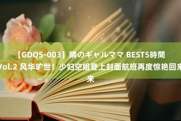 【GDQS-003】隣のギャルママ BEST5時間 Vol.2 风华旷世！少妇空姐登上封面航班再度惊艳回来