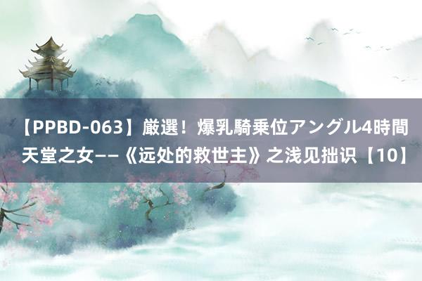 【PPBD-063】厳選！爆乳騎乗位アングル4時間 天堂之女——《远处的救世主》之浅见拙识【10】