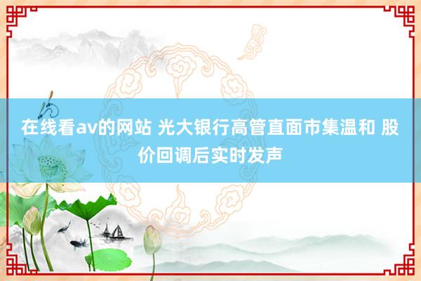 在线看av的网站 光大银行高管直面市集温和 股价回调后实时发声