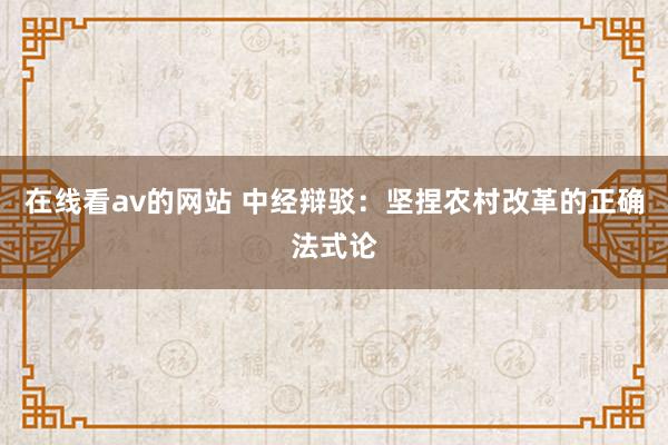 在线看av的网站 中经辩驳：坚捏农村改革的正确法式论