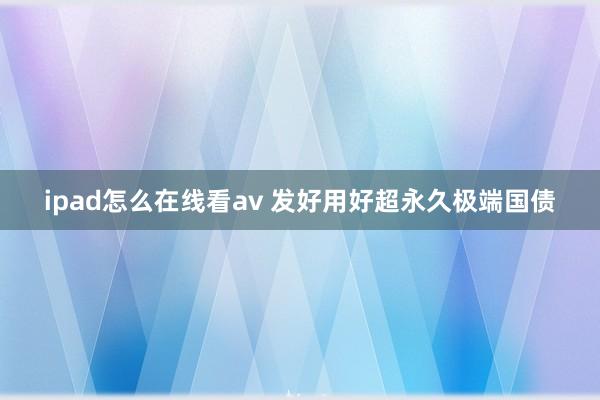 ipad怎么在线看av 发好用好超永久极端国债