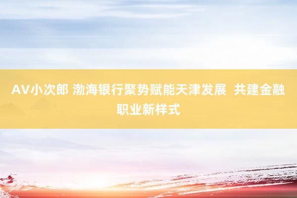 AV小次郎 渤海银行聚势赋能天津发展  共建金融职业新样式