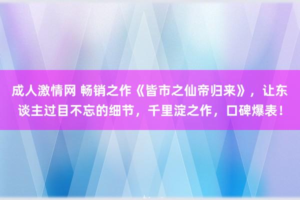 成人激情网 畅销之作《皆市之仙帝归来》，让东谈主过目不忘的细节，千里淀之作，口碑爆表！