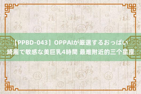 【PPBD-043】OPPAIが厳選するおっぱい 綺麗で敏感な美巨乳4時間 最难附近的三个星座