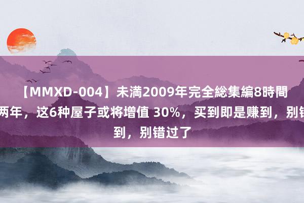 【MMXD-004】未満2009年完全総集編8時間 今明两年，这6种屋子或将增值 30%，买到即是赚到，别错过了