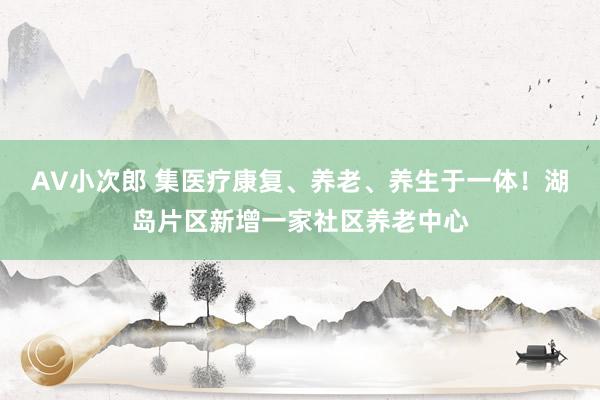 AV小次郎 集医疗康复、养老、养生于一体！湖岛片区新增一家社区养老中心