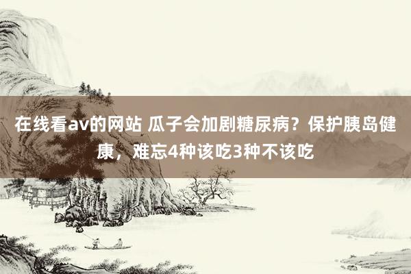 在线看av的网站 瓜子会加剧糖尿病？保护胰岛健康，难忘4种该吃3种不该吃