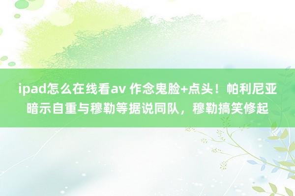 ipad怎么在线看av 作念鬼脸+点头！帕利尼亚暗示自重与穆勒等据说同队，穆勒搞笑修起