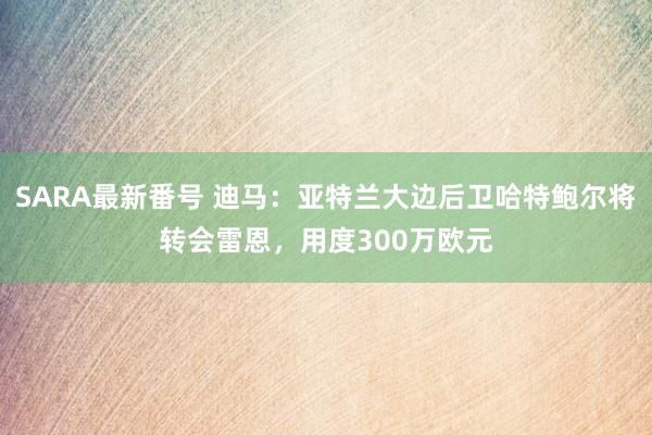 SARA最新番号 迪马：亚特兰大边后卫哈特鲍尔将转会雷恩，用度300万欧元