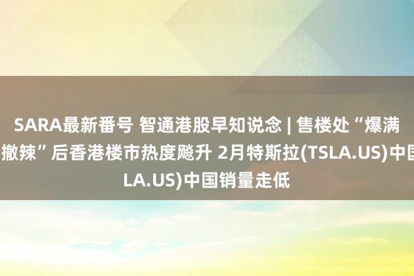 SARA最新番号 智通港股早知说念 | 售楼处“爆满”！全面“撤辣”后香港楼市热度飚升 2月特斯拉(TSLA.US)中国销量走低