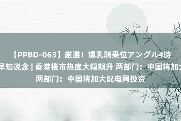 【PPBD-063】厳選！爆乳騎乗位アングル4時間 智通港股早知说念 | 香港楼市热度大幅飙升 两部门：中国将加大配电网投资