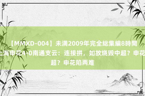 【MMXD-004】未満2009年完全総集編8時間 前瞻|上海申花4-0南通支云：连接拼，如故烧毁中超？申花陷两难