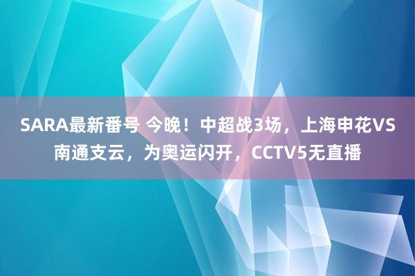 SARA最新番号 今晚！中超战3场，上海申花VS南通支云，为奥运闪开，CCTV5无直播