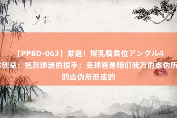 【PPBD-063】厳選！爆乳騎乗位アングル4時間 林创益：抱歉球迷的援手；丢球皆是咱们我方的虚伪所形成的