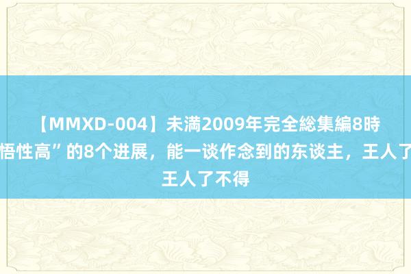 【MMXD-004】未満2009年完全総集編8時間 “悟性高”的8个进展，能一谈作念到的东谈主，王人了不得