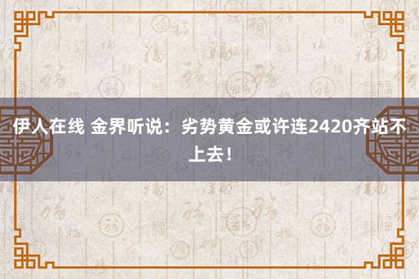 伊人在线 金界听说：劣势黄金或许连2420齐站不上去！