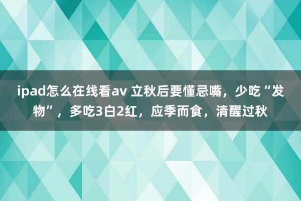 ipad怎么在线看av 立秋后要懂忌嘴，少吃“发物”，多吃3白2红，应季而食，清醒过秋