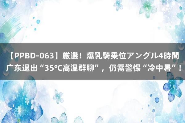 【PPBD-063】厳選！爆乳騎乗位アングル4時間 广东退出“35℃高温群聊”，仍需警惕“冷中暑”！