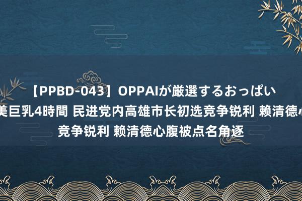 【PPBD-043】OPPAIが厳選するおっぱい 綺麗で敏感な美巨乳4時間 民进党内高雄市长初选竞争锐利 赖清德心腹被点名角逐