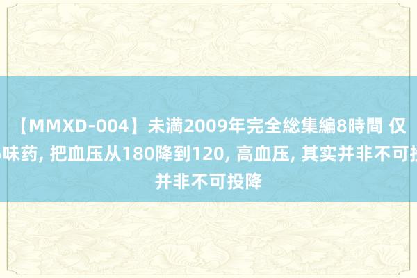 【MMXD-004】未満2009年完全総集編8時間 仅用6味药， 把血压从180降到120， 高血压， 其实并非不可投降