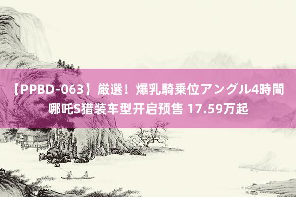 【PPBD-063】厳選！爆乳騎乗位アングル4時間 哪吒S猎装车型开启预售 17.59万起