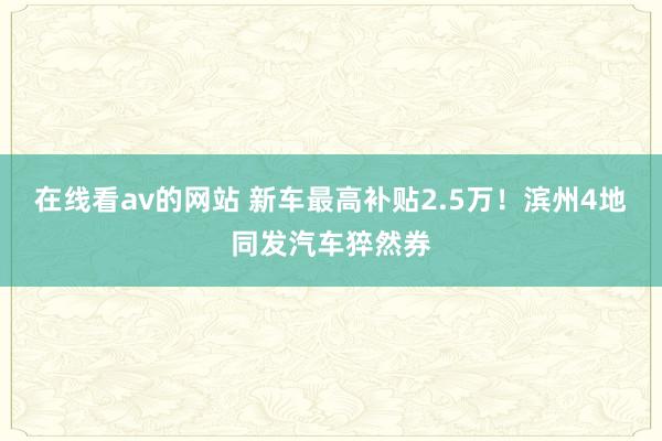 在线看av的网站 新车最高补贴2.5万！滨州4地同发汽车猝然券