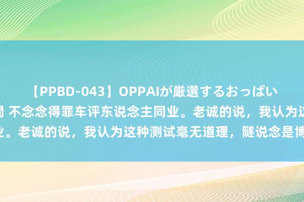 【PPBD-043】OPPAIが厳選するおっぱい 綺麗で敏感な美巨乳4時間 不念念得罪车评东说念主同业。老诚的说，我认为这种测试毫无道理，隧说念是博眼球。