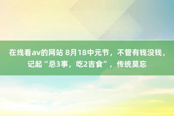 在线看av的网站 8月18中元节，不管有钱没钱，记起“忌3事，吃2吉食”，传统莫忘