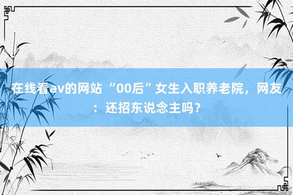 在线看av的网站 “00后”女生入职养老院，网友：还招东说念主吗？