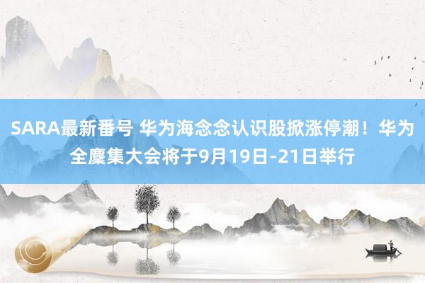 SARA最新番号 华为海念念认识股掀涨停潮！华为全麇集大会将于9月19日-21日举行