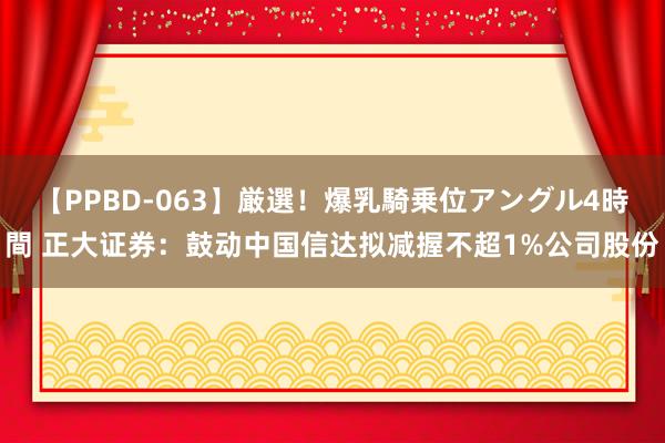 【PPBD-063】厳選！爆乳騎乗位アングル4時間 正大证券：鼓动中国信达拟减握不超1%公司股份