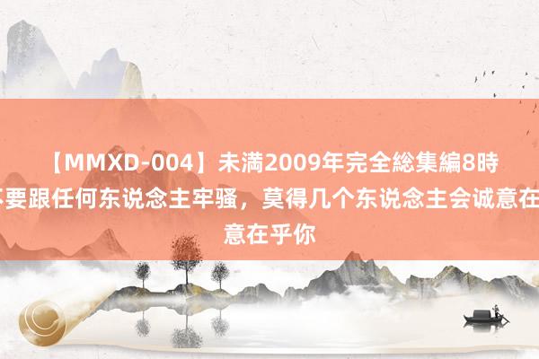 【MMXD-004】未満2009年完全総集編8時間 不要跟任何东说念主牢骚，莫得几个东说念主会诚意在乎你