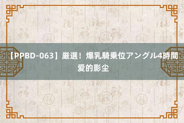 【PPBD-063】厳選！爆乳騎乗位アングル4時間 爱的影尘