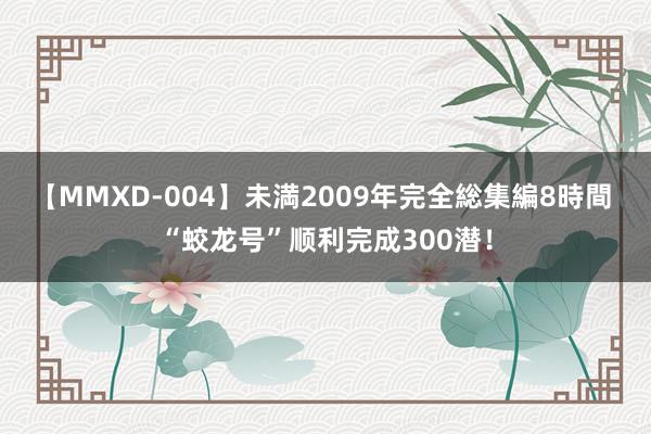 【MMXD-004】未満2009年完全総集編8時間 “蛟龙号”顺利完成300潜！