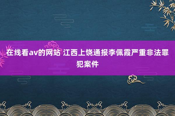 在线看av的网站 江西上饶通报李佩霞严重非法罪犯案件