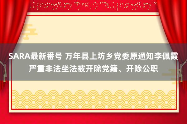 SARA最新番号 万年县上坊乡党委原通知李佩霞严重非法坐法被开除党籍、开除公职