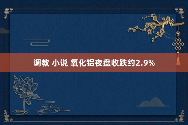 调教 小说 氧化铝夜盘收跌约2.9%