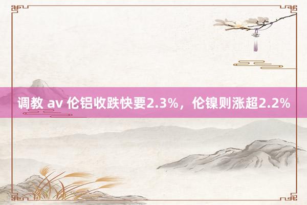 调教 av 伦铝收跌快要2.3%，伦镍则涨超2.2%