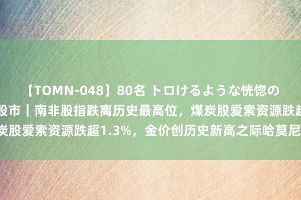 【TOMN-048】80名 トロけるような恍惚の表情 クンニ激昇天 非洲股市｜南非股指跌离历史最高位，煤炭股爱索资源跌超1.3%，金价创历史新高之际哈莫尼涨约4.1%