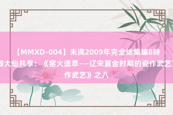 【MMXD-004】未満2009年完全総集編8時間 花脚大仙共享：《窑火遗萃——辽宋夏金时期的瓷作武艺》之八