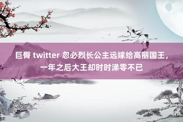 巨臀 twitter 忽必烈长公主远嫁给高丽国王，一年之后大王却时时涕零不已