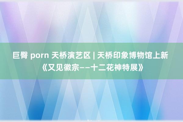 巨臀 porn 天桥演艺区 | 天桥印象博物馆上新 《又见徽宗——十二花神特展》