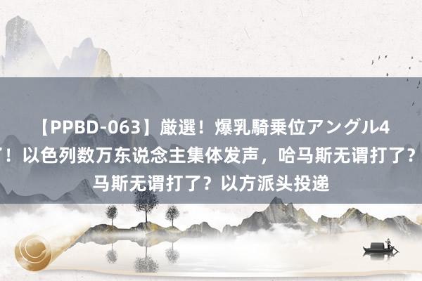 【PPBD-063】厳選！爆乳騎乗位アングル4時間 大结局了！以色列数万东说念主集体发声，哈马斯无谓打了？以方派头投递