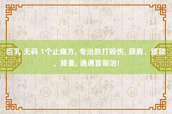 巨乳 无码 1个止痛方， 专治跌打毁伤， 颈肩、腰腿、膝盖， 通通皆能治!