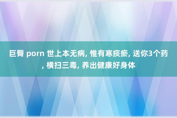 巨臀 porn 世上本无病， 惟有寒痰瘀， 送你3个药， 横扫三毒， 养出健康好身体