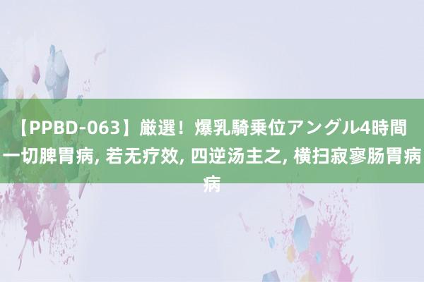 【PPBD-063】厳選！爆乳騎乗位アングル4時間 一切脾胃病， 若无疗效， 四逆汤主之， 横扫寂寥肠胃病