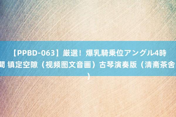 【PPBD-063】厳選！爆乳騎乗位アングル4時間 镇定空隙（视频图文音画）古琴演奏版（清斋茶舍）