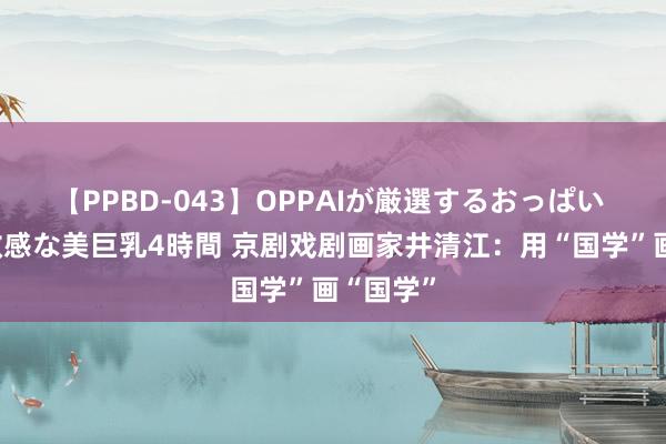 【PPBD-043】OPPAIが厳選するおっぱい 綺麗で敏感な美巨乳4時間 京剧戏剧画家井清江：用“国学”画“国学”